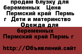 продам блузку для беременных › Цена ­ 500 - Пермский край, Пермь г. Дети и материнство » Одежда для беременных   . Пермский край,Пермь г.
